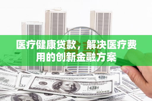 萝北医疗健康贷款，解决医疗费用的创新金融方案