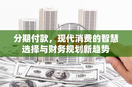 萝北分期付款，现代消费的智慧选择与财务规划新趋势