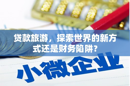 萝北贷款旅游，探索世界的新方式还是财务陷阱？